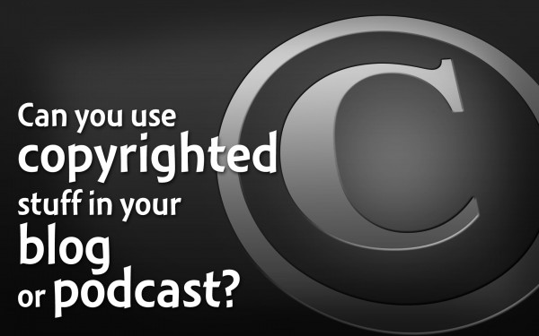 Can you use copyrighted stuff in your blog or podcast?